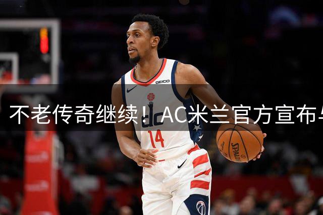 不老传奇继续！AC米兰官方宣布与40岁莫德里奇续约至2027年