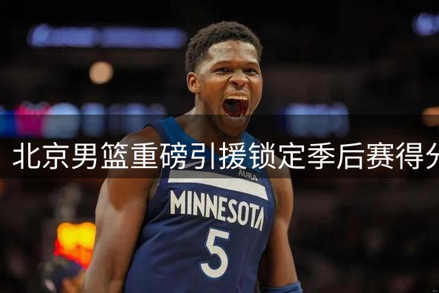 北京男篮重磅引援锁定季后赛得分王 核心锋线续约三年稳军心