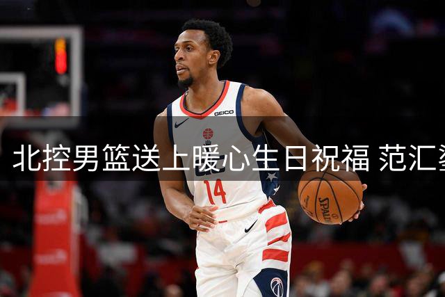 北控男篮送上暖心生日祝福 范汇鎏迎来职业生涯新起点