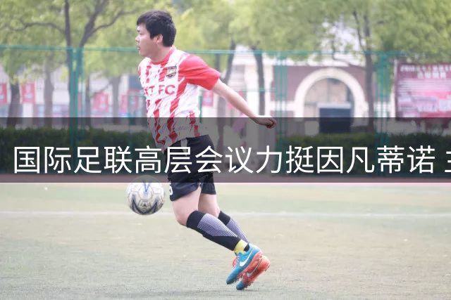 国际足联高层会议力挺因凡蒂诺 主席职位获全票支持