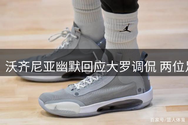 沃齐尼亚幽默回应大罗调侃 两位足坛巨星互动引发热议