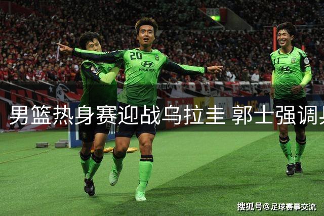 男篮热身赛迎战乌拉圭 郭士强调兵遣将面临大考